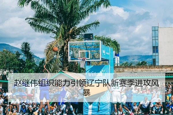 赵继伟组织能力引领辽宁队新赛季进攻风暴